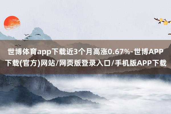 世博体育app下载近3个月高涨0.67%-世博APP下载(官方)网站/网页版登录入口/手机版APP下载