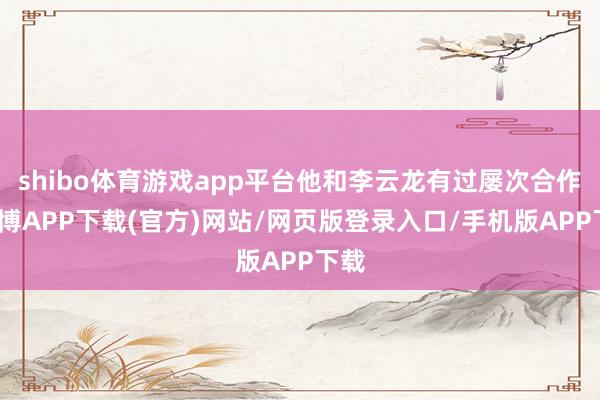 shibo体育游戏app平台他和李云龙有过屡次合作-世博APP下载(官方)网站/网页版登录入口/手机版APP下载