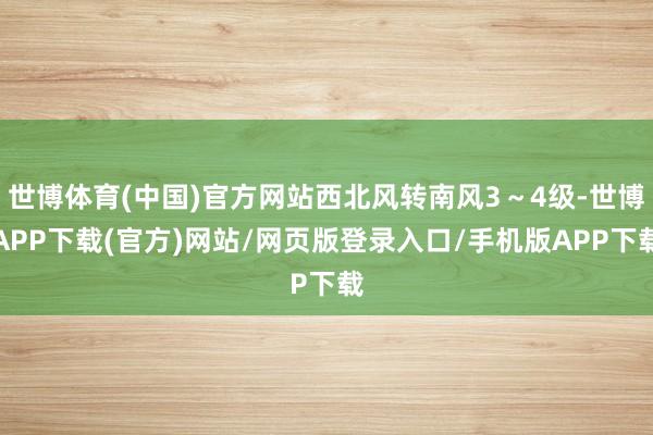 世博体育(中国)官方网站西北风转南风3～4级-世博APP下载(官方)网站/网页版登录入口/手机版APP下载