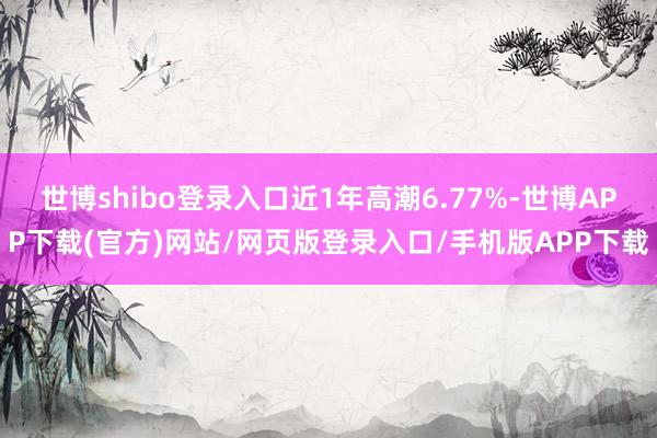 世博shibo登录入口近1年高潮6.77%-世博APP下载(官方)网站/网页版登录入口/手机版APP下载