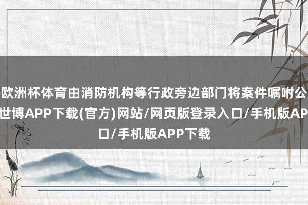 欧洲杯体育由消防机构等行政旁边部门将案件嘱咐公安后-世博APP下载(官方)网站/网页版登录入口/手机版APP下载