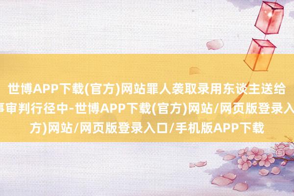 世博APP下载(官方)网站罪人袭取录用东谈主送给的大皆财物；在刑事审判行径中-世博APP下载(官方)网站/网页版登录入口/手机版APP下载