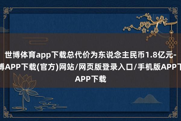 世博体育app下载总代价为东说念主民币1.8亿元-世博APP下载(官方)网站/网页版登录入口/手机版APP下载