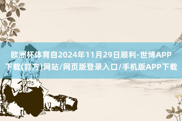 欧洲杯体育自2024年11月29日顺利-世博APP下载(官方)网站/网页版登录入口/手机版APP下载