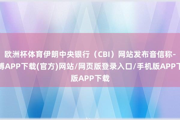 欧洲杯体育伊朗中央银行（CBI）网站发布音信称-世博APP下载(官方)网站/网页版登录入口/手机版APP下载