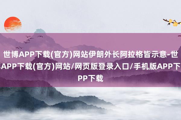 世博APP下载(官方)网站伊朗外长阿拉格皆示意-世博APP下载(官方)网站/网页版登录入口/手机版APP下载