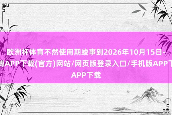 欧洲杯体育不然使用期竣事到2026年10月15日-世博APP下载(官方)网站/网页版登录入口/手机版APP下载