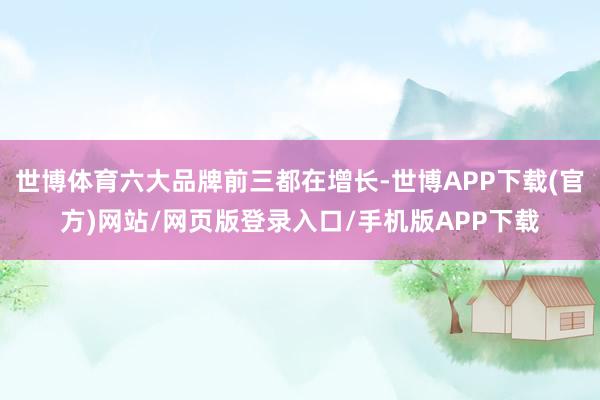 世博体育六大品牌前三都在增长-世博APP下载(官方)网站/网页版登录入口/手机版APP下载