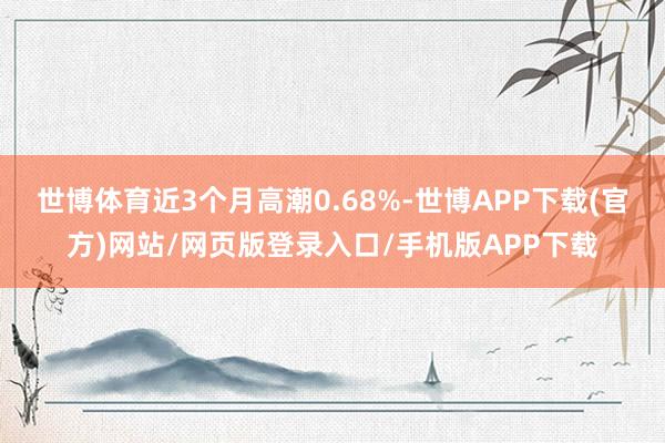 世博体育近3个月高潮0.68%-世博APP下载(官方)网站/网页版登录入口/手机版APP下载