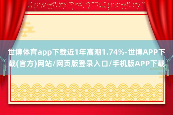 世博体育app下载近1年高潮1.74%-世博APP下载(官方)网站/网页版登录入口/手机版APP下载