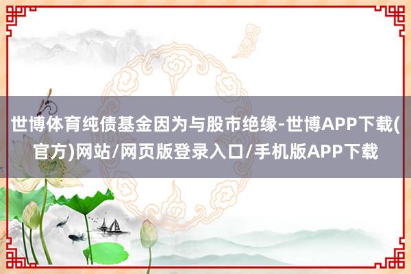 世博体育纯债基金因为与股市绝缘-世博APP下载(官方)网站/网页版登录入口/手机版APP下载