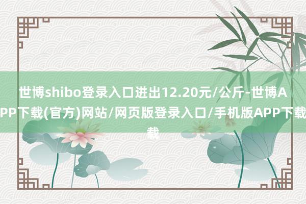 世博shibo登录入口进出12.20元/公斤-世博APP下载(官方)网站/网页版登录入口/手机版APP下载