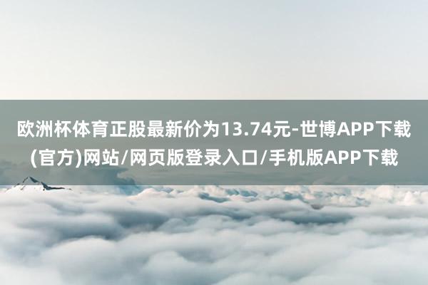 欧洲杯体育正股最新价为13.74元-世博APP下载(官方)网站/网页版登录入口/手机版APP下载