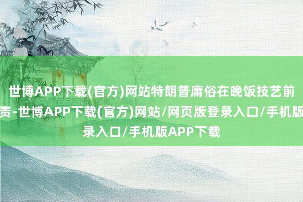 世博APP下载(官方)网站特朗普庸俗在晚饭技艺前后运行职责-世博APP下载(官方)网站/网页版登录入口/手机版APP下载