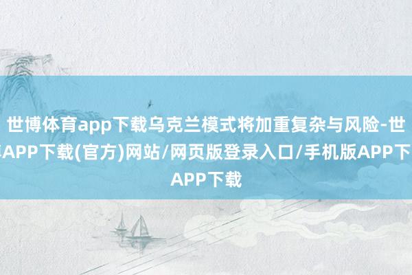 世博体育app下载乌克兰模式将加重复杂与风险-世博APP下载(官方)网站/网页版登录入口/手机版APP下载