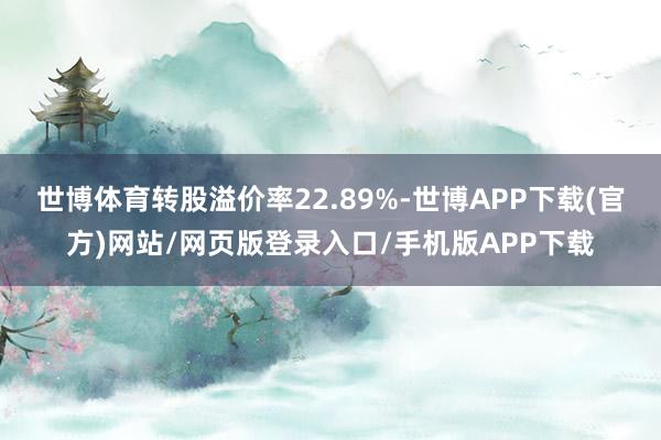 世博体育转股溢价率22.89%-世博APP下载(官方)网站/网页版登录入口/手机版APP下载