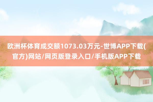 欧洲杯体育成交额1073.03万元-世博APP下载(官方)网站/网页版登录入口/手机版APP下载