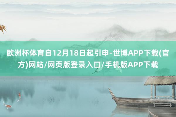 欧洲杯体育自12月18日起引申-世博APP下载(官方)网站/网页版登录入口/手机版APP下载