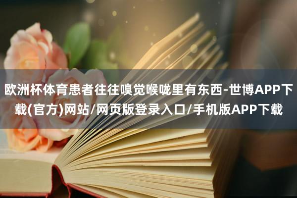 欧洲杯体育患者往往嗅觉喉咙里有东西-世博APP下载(官方)网站/网页版登录入口/手机版APP下载