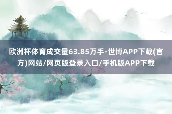 欧洲杯体育成交量63.85万手-世博APP下载(官方)网站/网页版登录入口/手机版APP下载