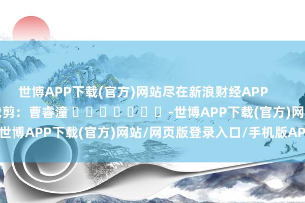 世博APP下载(官方)网站尽在新浪财经APP            						包袱裁剪：曹睿潼 							-世博APP下载(官方)网站/网页版登录入口/手机版APP下载