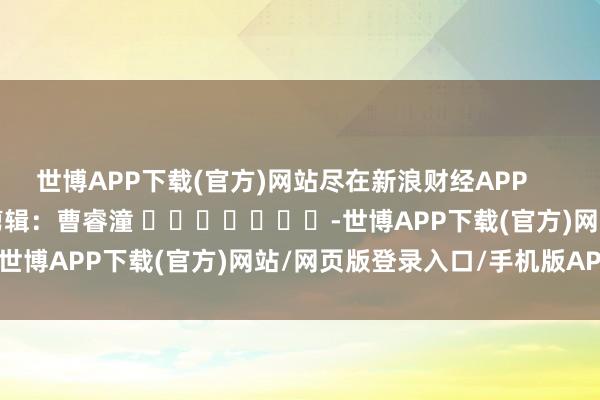 世博APP下载(官方)网站尽在新浪财经APP            						包袱剪辑：曹睿潼 							-世博APP下载(官方)网站/网页版登录入口/手机版APP下载