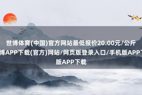 世博体育(中国)官方网站最低报价20.00元/公斤-世博APP下载(官方)网站/网页版登录入口/手机版APP下载