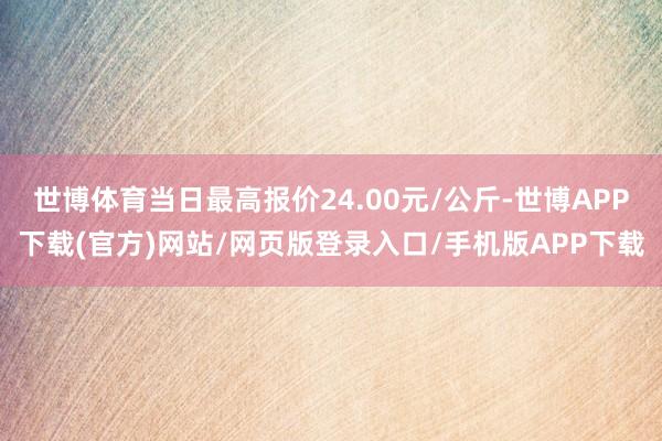 世博体育当日最高报价24.00元/公斤-世博APP下载(官方)网站/网页版登录入口/手机版APP下载