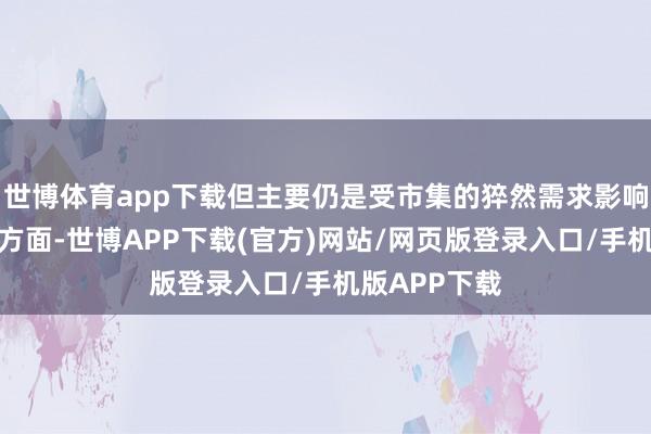 世博体育app下载但主要仍是受市集的猝然需求影响较大；另一方面-世博APP下载(官方)网站/网页版登录入口/手机版APP下载