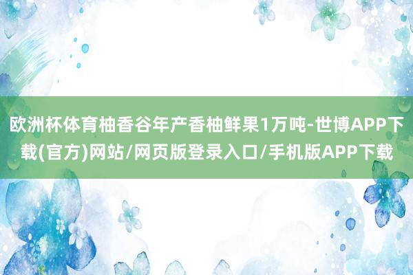 欧洲杯体育柚香谷年产香柚鲜果1万吨-世博APP下载(官方)网站/网页版登录入口/手机版APP下载