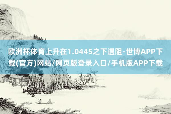 欧洲杯体育上升在1.0445之下遇阻-世博APP下载(官方)网站/网页版登录入口/手机版APP下载