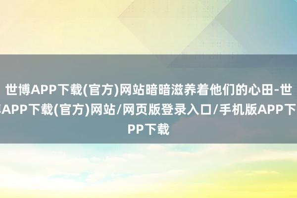 世博APP下载(官方)网站暗暗滋养着他们的心田-世博APP下载(官方)网站/网页版登录入口/手机版APP下载