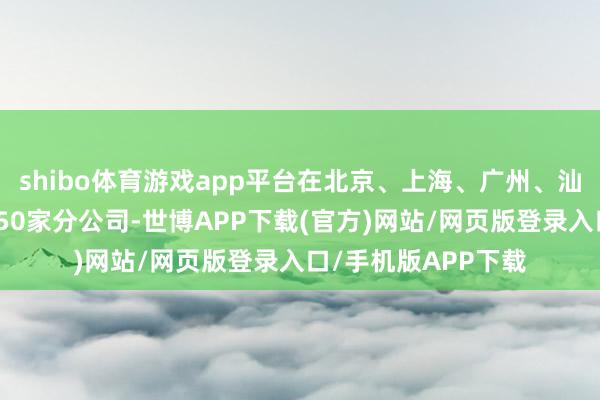 shibo体育游戏app平台在北京、上海、广州、汕头、佛山等地树立50家分公司-世博APP下载(官方)网站/网页版登录入口/手机版APP下载