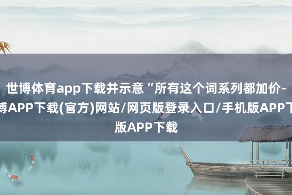 世博体育app下载并示意“所有这个词系列都加价-世博APP下载(官方)网站/网页版登录入口/手机版APP下载