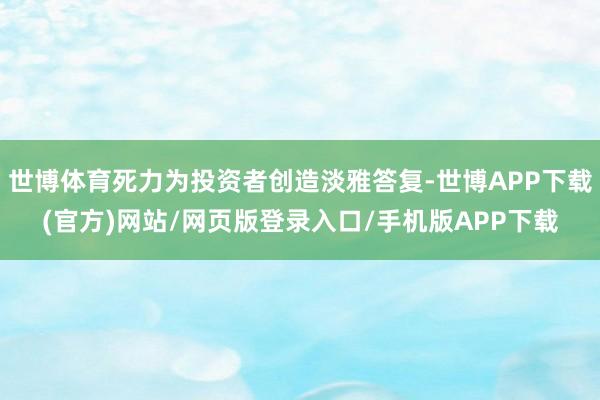 世博体育死力为投资者创造淡雅答复-世博APP下载(官方)网站/网页版登录入口/手机版APP下载