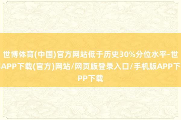 世博体育(中国)官方网站低于历史30%分位水平-世博APP下载(官方)网站/网页版登录入口/手机版APP下载