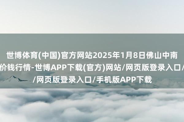 世博体育(中国)官方网站2025年1月8日佛山中南农产物批发市集价钱行情-世博APP下载(官方)网站/网页版登录入口/手机版APP下载