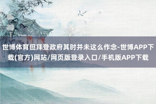 世博体育但拜登政府其时并未这么作念-世博APP下载(官方)网站/网页版登录入口/手机版APP下载