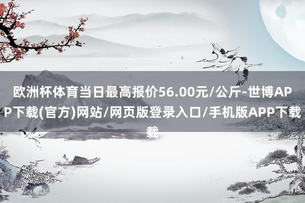 欧洲杯体育当日最高报价56.00元/公斤-世博APP下载(官方)网站/网页版登录入口/手机版APP下载