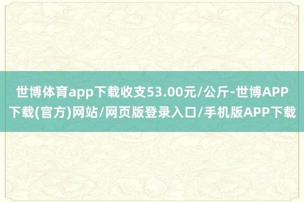 世博体育app下载收支53.00元/公斤-世博APP下载(官方)网站/网页版登录入口/手机版APP下载