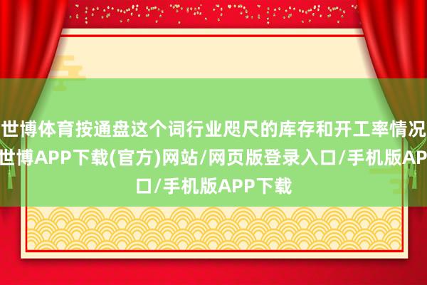 世博体育按通盘这个词行业咫尺的库存和开工率情况来看-世博APP下载(官方)网站/网页版登录入口/手机版APP下载