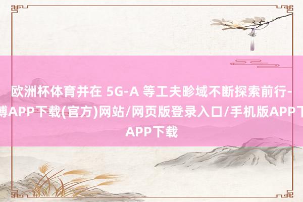 欧洲杯体育并在 5G-A 等工夫畛域不断探索前行-世博APP下载(官方)网站/网页版登录入口/手机版APP下载