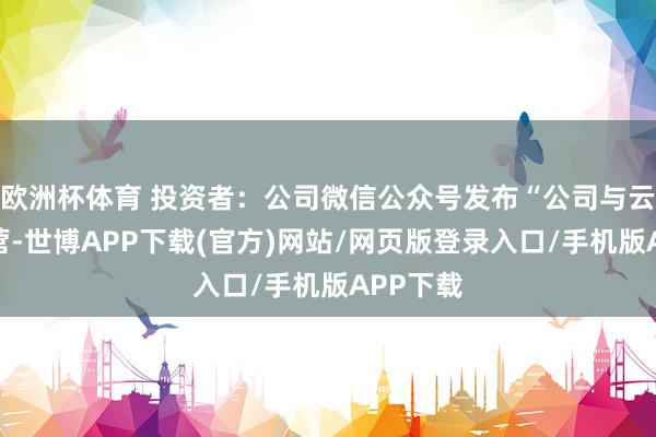 欧洲杯体育 投资者：公司微信公众号发布“公司与云深处合营-世博APP下载(官方)网站/网页版登录入口/手机版APP下载