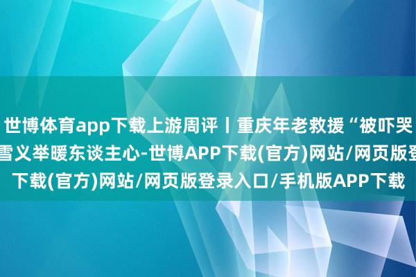 世博体育app下载上游周评丨重庆年老救援“被吓哭外地司机”，谈路有冰雪义举暖东谈主心-世博APP下载(官方)网站/网页版登录入口/手机版APP下载