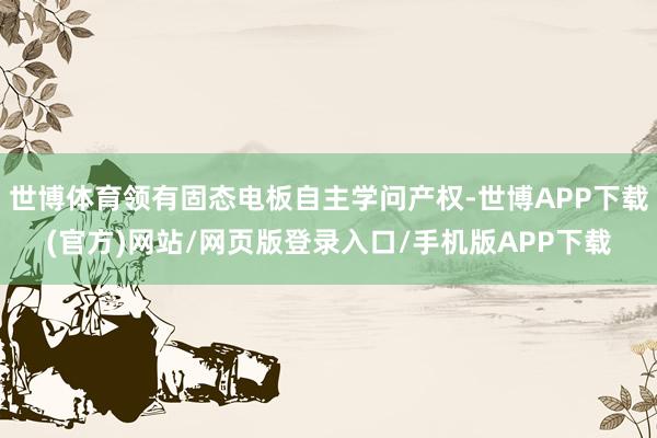 世博体育领有固态电板自主学问产权-世博APP下载(官方)网站/网页版登录入口/手机版APP下载