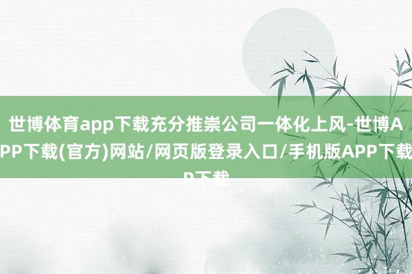 世博体育app下载充分推崇公司一体化上风-世博APP下载(官方)网站/网页版登录入口/手机版APP下载