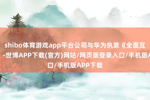 shibo体育游戏app平台公司与华为执意《全面互助公约》-世博APP下载(官方)网站/网页版登录入口/手机版APP下载