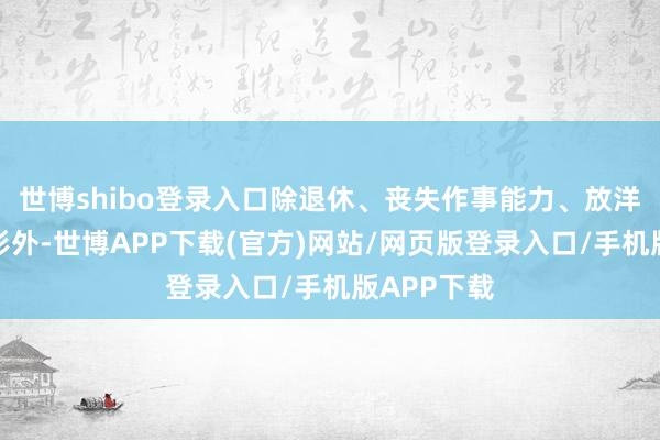 世博shibo登录入口除退休、丧失作事能力、放洋假寓等情形外-世博APP下载(官方)网站/网页版登录入口/手机版APP下载
