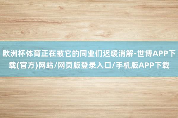 欧洲杯体育正在被它的同业们迟缓消解-世博APP下载(官方)网站/网页版登录入口/手机版APP下载