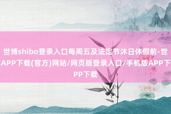 世博shibo登录入口每周五及法定节沐日休假前-世博APP下载(官方)网站/网页版登录入口/手机版APP下载